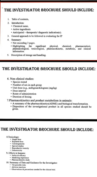 THE INVESTIGATOR BROCHURE SHOULD INCLUDE:
1 Table ofcontents,
2. Introduction:
3
Chemical name,
" Active ingredients
" Anticipated - therapeutic/ diagnostic indication(s).
General approach to be followed in evaluating the IP
4. Summary:
" Not exceeding 2 pages.
the significant physical, chemical, pharmaceutical,
pharmacological, toxicological, pharmacokinetic, metabolic, and clinical
" Highlighting
5. Description ofstorage and handling.
THE INVESTIGATOR BROCHURE SHOULD INCLUDE:
6. Non clinical studies:
" Species tested
" Number of sex in each group
" Unit dose (e.g., milligram/kilogram (mg/kg)
" Dose interval
" Route of administration
" Duration of dosing.
7.Pharmacokinetics and product metabolism in animals:
" Asummary ofthe pharmacokinetics(ADME) and biological transformation.
"Disposition of the investigational product in allspecies studied should be
given.
THE INVESTIGATOR BROCHURE SHOULD INCLUDE:
8.Toxicology:
Single dose
Repeated dose
Carcinogenicity
Special studies
Reproductive toxieity
Genotoxicity
9. Effects in humans:
Safety &efficacy
Marketing experience
" Pharmacokinetic study
10. Summary ofData and Guidance for the Investigator:
The possible risks
" Adverse reactions
Observations &precautions needed for the clinical trial.
information.
 