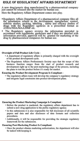 ROLE OF REGULATORY AFFAIRS DEPARTMENT
A new drug/generic drug m¡nufactured by a pharmaceutical company
just cannot bereleased into the market for human use.
Here the Regulatory Affairs Department comes into play.
"Regulatory Affairs Department of a pharmaceutical company files all
theinformation relatéd to the development, manufacture, control,
stability studies, packing, labelling, safety and efficacy studies of
drugs with the Regulatory agencies in a prescribed format as
ANDANDAMAA/DMF etc.
. The, Regulatory agency reviews the information providd in
acçordance with regulations, guidelines and if they are satisfied with
information provided, approval will be granted for marketing of the
drug by pharmaceutical companies for human use.
Oversight of FullProduct Life Cycle:
"A department of regulatoryaffairs is primarily charged with the oversight
ofthe product development cycle.
"The Regulatory Affairs Professionals Society says that the scope of this
business function ranges from the start of product research and
development right up to the post-marketing stage of the process, including
the planstotest the product before it's ready for market.
Ensuring the Product Development Program Is Compliant :
"The regulatory affairs team will develop the company's regulatory strategy
and integrate legal constraints into product development plans.
Ensuring the Product Marketing Campaign Is Compliant:
"Before the product is marketed, the regulatory affairs department has to
submit anew drug application to the public regulatory agency.
" In this submission it is also responsible for full disclosure of all scientific
papers and data and also disclosure of data formats and collection
procedures.
"Additionally, it will be responsible for providing the strategic regulatory
framework for the submission.
Ensuring Post-Marketing Product Is Compliant:
" Once the product obtains marketing authorization, the department will also
be tasked with keeping it.
 