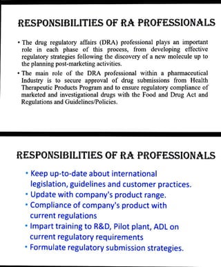 RESPONSIBILITIES OF RA PROFESSIONALS
"The drug regulatory affairs (DRA) professional plays an important
role in each phase of this process, from developing effective
regulatory strategies following the discovery of a new molecule up to
the planning post-marketing activities.
" The main role of the DRA professional within a pharmaceutical
Industry is to secure approval of drug submissions fromn Health
Therapeutic Products Program and to ensure regulatory compliance of
marketed and investigational drugs with the Food and Drug Act and
Regulations and Guidelines/Policies.
RESPONSIBILITIES OF RA PROFESSIONALS
" Keep up-to-date about international
legislation, guidelines and customer practices.
"Update with company's product range.
"Compliance of company's product with
current regulations
"Impart training to R&D, Pilot plant, ADL on
current regulatory requirements
"Formulate regulatory submission strategies.
 