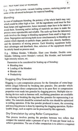 CH-1 PILOT PLANT SCALE UP TECHNIQUES
E.g. :Screw feed system, vacuum loading systems, metering pumps are
some ofthe advanced techniques for material handling.
Blending
In case of inadequate blending, the potency ofthe whole batch may vary
which could be either high or low. All the ingredients used must be free
from lumps and agglomerates, hence necessary steps have to be taken to
avoid them. Screening and/or milling of materials are done to make the
process more reproducible and reliable. The scale-up from the laboratory
scale involves the change in blending equipment from small to huge ma
chine. Segregation and mixing both occur simultaneously in blending op
eration which depends on particle shape, particle size. density. hardness,
and the dynamics of mixing process. Each blending equipment holds
their advantages and drawback; thus, selection of the equipment should
be strictly based on process need.
E.g. : Ribbon blender, V-Blender, Slant cone blender, Double cone
blender, Orbiting screw blender's vertical, Bin blender, and horizontal
high-intensity mixers, etc.
Parameters to be considered for Scaling-up ofblending:
* Blending time
Loading of the blenders
& Blender size
9
Productivity
Slugging (Dry Granulation)
Slugging is a pre-compression process for the formation of extra-large
tablets (slugs) followed by brealking into granules. Dry powder which
cannot undergo direct compression due to its poor tlow or compression
propertiesS were made into granules by slugging process. Multiple size re
ducing devices such as hammer mill, oscillating granulator are available
for reducing or breaking the slug into fine granules for reprocessing it as
tablet.The materials should be screened and the size should be optimized
in milling operation. Ifthe fine powder produced is more, the screening
and recycling process isdone by repeating the slugging operation.Hydro
lysable drugs, such as aspirin can be processed by this approach.
Dry Granulation by using Roller Compaction
This process involves passing the powders between two rollers that
compact the material undera pressure of up to 10 tons per linear inch to
achieve granulation. The use of roller compaction is to achieve a required
 