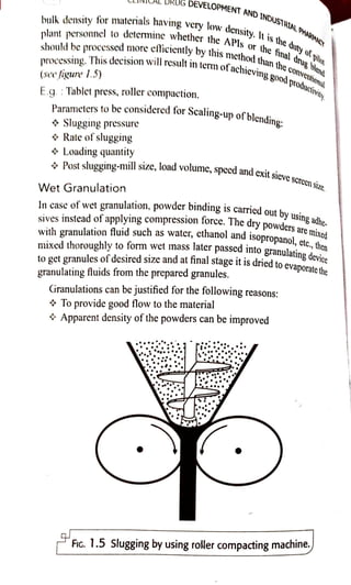 bulk density for materials having very low
density. It is the
plant personnel to detcmine whethersh
should be processed nore eficiently bythis methodthan (he
covetliona
DRUG
DEVELOPMENT AND
INDUSTRIAL PHARIMAC
processing. This decision will result in i
(see figure 1.5)
E.g.:Tablet press, roller compaction,
$ Slugging pressure
Rate of slugging
$ Loading quantity
Parametersto be considered for
Scaling-up of blending:
interm of
achievinggood
prodctviy.
Wet Granulation
the APls or the
fnal drug llend
*Post slugging-millsize, load volume, specd and exit
sieve screensize.
Lp
In case of wet granulation, powder binding is carried out by usingadhe
sives instead of applying compression force. The dry powders are mixed
with granulation fluid such as water, ethanol and
isopropanol,etc.,,then
mixedthoroughly to form wet mass later passedinto
granulating device
to get granules of desiredIsize and at final stage it is driedto
evaporatethe
granulating fluids from the prepared granules.
Granulations can be justified for the following reasons:
* To provide good flow to the material
Apparent density of the powders can be improved
FiG. 1.5 Slugging by using roller compacting machine.
 