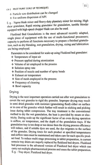 CH-1 PILOT PLANT SCALE UP TECHNIQUES
+ Particle size distribution can be changcd
4 For uniform dispersion ofAPL.
E.q. :Sigma blade mixer and Hcavy-duty planetarymixer for mixing: High
shcar granulator, Rapid mixing granulator for granulation, tumble blender
cquipped with high-specd chopper bladecan also beused.
Fluidized Bed Granulations is the most advanced recently adapted,
single picce of equipment with the use of multi-functional processors;
capacity toperform all functions necessary to prepare afinished granula
,such as dry blending, wet granulation, drying, sizing and lubrication
are being employcd.
Parameters to be considered for scale-up using Fluidized bed granulator:
9 Temperature of input air
Pressure applied during atomization
Volume of air employed in the process
Solution spray rate
4 Position of nozzle and number ofspray heads
Exhaust air temperature
$ Size ofmesh employed in the process
11)
* Frequency ofcleaning
* Bowl capacity
Drying
Drying is the next importantoperation carried out after wet granulation to
covert the wet granules to rigid dry granules. Improper drying may result
in semi dried granules with moisture (granulating fluid) either on surface
or in core ofthe granules which further will result in sticking and picking
0ssue during tablet compression. The tray treatment is the conventional
method to dry the wet granulation, the heat is provided by steam or elec
tricity. During scale-up the significant factor of an oven drying operation
is airflow, air temperature, and the depth of the granulation trays. If the
granulation tray is too deep or too dense then the drying process efficiency
will reduce, and if soluble dyes are used, the dye migrates to the surface
of the granules. Drying times for each product at specified temperatures
and airflow rates must be maintained and taken care for each specific prod
uct load. To reduce multi-stage processing in tablet preparation, in current
senecio tray driers are majorly replaced by fluidized bed dryers. Fluidized
bed processor is the advanced version of Fluidized bed dryer which can
carry out multiple pharmaceutical process and eases the tablet preparation.
E.g. :Tray dryer, Fluidized bed dryer.
 