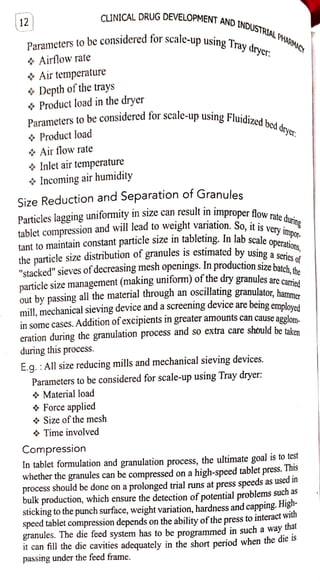 12 CINICAL DRUG DEVELOPMENT
AND
INDUSTRIAL HAGMACY
Parametersto be considered for scale-up using
Airflowrate
Air temperature
&Depth ofthe trays
* Product load in the dryer
Parameters to be considered for.
o Product load
Air flowrate
4 Inlet air temperature
* Incomingairhumidity
Size Reduction and Separation of Granules
tablet compression and willleadto weight variation. So. it is veryimpor-
Particles lagging uniformityin size can result inimproper flow;rate during
tant to maintain constant particle sizeintableting. In lab scale operations,
for scale-up using Fluidized
bed dryer.
Tray drycr:
the particle size distribution ofgranules is estimated by
particlesize management (making uniform) of
"stacked"sieves of decreasing mesh openings. In production size batch,the
dry granules are carried
out by passing allthe material through an oscillating granulato,hammer
Material load
Force applied
by using aseries
using
mill, mechanicalsieving device and ascreeningdevice are beingemnlowod
in some cases. Addition ofexcipients In greater amounts can causeapolnm
eration during the granulation procesS and so extra care should be taken
during this process.
Size of themesh
Time involved
E.g. : Allsizereducing mills and mechanical sieving devices.
Parameters to be considered for scale-up using Tray dryer:
Compression
In tablet formulation and granulation process, the ultimate goal is to test
whether the granules can be compressed on a high-speed tablet press. T
his
process should be done on aprolonged trialruns at press speeds as used in
bulk production, which ensure the detection ofpotential problems such as
stickingto the punchsurface, weight variation, hardness and capping. High
speed tablet compression depends on the ability ofthe press to interactwitn
granules. The die feed system has to be programmed in such a way thal
it can fill the die cavities adequately in the short period when the die is
passing under the feed frame.
 