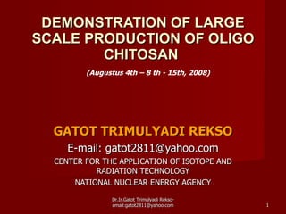 DEMONSTRATION OF LARGE SCALE PRODUCTION OF OLIGO CHITOSAN  GATOT TRIMULYADI REKSO E-mail: gatot2811@yahoo.com CENTER FOR THE APPLICATION OF ISOTOPE AND RADIATION TECHNOLOGY NATIONAL NUCLEAR ENERGY AGENCY (Augustus 4th – 8 th - 15th, 2008) Dr.Ir.Gatot Trimulyadi Rekso- email:gatot2811@yahoo.com 