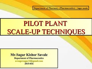 1
PILOT PLANTPILOT PLANT
SCALE-UP TECHNIQUESSCALE-UP TECHNIQUES
Mr.Sagar Kishor SavaleMr.Sagar Kishor Savale
Department of PharmaceuticsDepartment of Pharmaceutics
avengersagar16@gmail.comavengersagar16@gmail.com
2015-0162015-016
Department of Pharmacy (Pharmaceutics) | Sagar savale
 