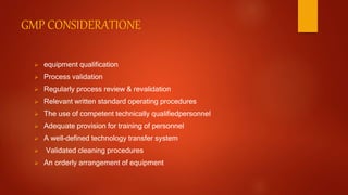 GMP CONSIDERATIONE
 equipment qualification
 Process validation
 Regularly process review & revalidation
 Relevant written standard operating procedures
 The use of competent technically qualifiedpersonnel
 Adequate provision for training of personnel
 A well-defined technology transfer system
 Validated cleaning procedures
 An orderly arrangement of equipment
 