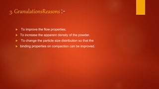 3. GranulationsReasons :-
 To improve the flow properties.
 To increase the apparent density of the powder.
 To change the particle size distribution so that the
 binding properties on compaction can be improved.
 