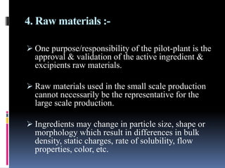 4. Raw materials :-
 One purpose/responsibility of the pilot-plant is the
approval & validation of the active ingredient &
excipients raw materials.
 Raw materials used in the small scale production
cannot necessarily be the representative for the
large scale production.
 Ingredients may change in particle size, shape or
morphology which result in differences in bulk
density, static charges, rate of solubility, flow
properties, color, etc.
 