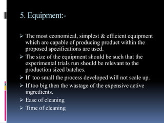 5. Equipment:-
 The most economical, simplest & efficient equipment
which are capable of producing product within the
proposed specifications are used.
 The size of the equipment should be such that the
experimental trials run should be relevant to the
production sized batches.
 If too small the process developed will not scale up.
 If too big then the wastage of the expensive active
ingredients.
 Ease of cleaning
 Time of cleaning
 