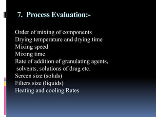 7. Process Evaluation:-
Order of mixing of components
Drying temperature and drying time
Mixing speed
Mixing time
Rate of addition of granulating agents,
solvents, solutions of drug etc.
Screen size (solids)
Filters size (liquids)
Heating and cooling Rates
 
