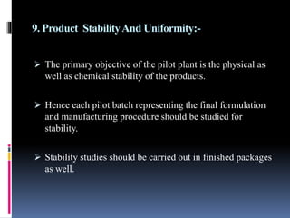 9. Product StabilityAnd Uniformity:-
 The primary objective of the pilot plant is the physical as
well as chemical stability of the products.
 Hence each pilot batch representing the final formulation
and manufacturing procedure should be studied for
stability.
 Stability studies should be carried out in finished packages
as well.
 