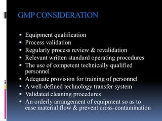 GMP CONSIDERATION
 Equipment qualification
 Process validation
 Regularly process review & revalidation
 Relevant written standard operating procedures
 The use of competent technically qualified
personnel
 Adequate provision for training of personnel
 A well-defined technology transfer system
 Validated cleaning procedures
 An orderly arrangement of equipment so as to
ease material flow & prevent cross-contamination
 