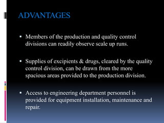 ADVANTAGES
 Members of the production and quality control
divisions can readily observe scale up runs.
 Supplies of excipients & drugs, cleared by the quality
control division, can be drawn from the more
spacious areas provided to the production division.
 Access to engineering department personnel is
provided for equipment installation, maintenance and
repair.
 