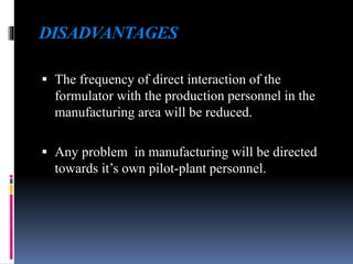 DISADVANTAGES
 The frequency of direct interaction of the
formulator with the production personnel in the
manufacturing area will be reduced.
 Any problem in manufacturing will be directed
towards it’s own pilot-plant personnel.
 