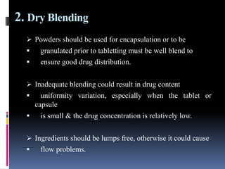 2. Dry Blending
 Powders should be used for encapsulation or to be
 granulated prior to tabletting must be well blend to
 ensure good drug distribution.
 Inadequate blending could result in drug content
 uniformity variation, especially when the tablet or
capsule
 is small & the drug concentration is relatively low.
 Ingredients should be lumps free, otherwise it could cause
 flow problems.
 