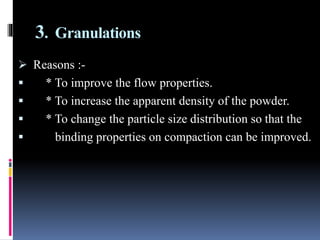 3. Granulations
 Reasons :-
 * To improve the flow properties.
 * To increase the apparent density of the powder.
 * To change the particle size distribution so that the
 binding properties on compaction can be improved.
 