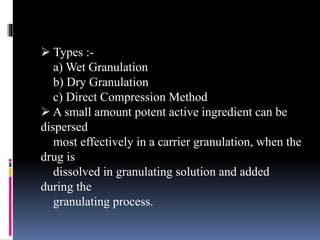  Types :-
a) Wet Granulation
b) Dry Granulation
c) Direct Compression Method
 A small amount potent active ingredient can be
dispersed
most effectively in a carrier granulation, when the
drug is
dissolved in granulating solution and added
during the
granulating process.
 