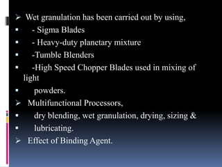  Wet granulation has been carried out by using,
 - Sigma Blades
 - Heavy-duty planetary mixture
 -Tumble Blenders
 -High Speed Chopper Blades used in mixing of
light
 powders.
 Multifunctional Processors,
 dry blending, wet granulation, drying, sizing &
 lubricating.
 Effect of Binding Agent.
 