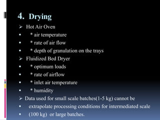 4. Drying
 Hot Air Oven
 * air temperature
 * rate of air flow
 * depth of granulation on the trays
 Fluidized Bed Dryer
 * optimum loads
 * rate of airflow
 * inlet air temperature
 * humidity
 Data used for small scale batches(1-5 kg) cannot be
 extrapolate processing conditions for intermediated scale
 (100 kg) or large batches.
 