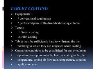 TABLET COATING
 Equipments :-
 * conventional coating pan
 * perforated pans of fluidized-bed coating column
 Types :-
 1. Sugar coating
 2. Film coating
 Tablet must be sufficiently hard to withstand the the
 tumbling to which they are subjected while coating.
 Operation conditions to be established for pan or column
 operation are optimum tablet load, operating tablet, bed
 temperature, drying air flow rate, temperature, solution
 application rate.
 