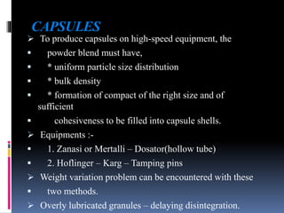 CAPSULES
 To produce capsules on high-speed equipment, the
 powder blend must have,
 * uniform particle size distribution
 * bulk density
 * formation of compact of the right size and of
sufficient
 cohesiveness to be filled into capsule shells.
 Equipments :-
 1. Zanasi or Mertalli – Dosator(hollow tube)
 2. Hoflinger – Karg – Tamping pins
 Weight variation problem can be encountered with these
 two methods.
 Overly lubricated granules – delaying disintegration.
 