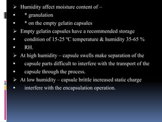 Humidity affect moisture content of –
 * granulation
 * on the empty gelatin capsules
 Empty gelatin capsules have a recommended storage
 condition of 15-25 ºC temperature & humidity 35-65 %
 RH.
 At high humidity – capsule swells make separation of the
 capsule parts difficult to interfere with the transport of the
 capsule through the process.
 At low humidity – capsule brittle increased static charge
 interfere with the encapsulation operation.
 