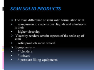 SEMI SOLID PRODUCTS
 The main difference of semi solid formulation with
 comparison to suspensions, liquids and emulsions
is their
 higher viscosity.
 Viscosity renders certain aspects of the scale-up of
semi
 solid products more critical.
 Equipments :-
 * blenders
 * mixers
 * pressure filling equipments
 