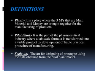 DEFINITIONS
 Plant:- It is a place where the 3 M’s that are Man,
Material and Money are brought together for the
manufacturing of products.
 Pilot Plant:- It is the part of the pharmaceutical
industry where a lab scale formula is transformed into
a viable product by development of liable practical
procedure of manufacturing.
 Scale-up:- The art for designing of prototype using
the data obtained from the pilot plant model.
 