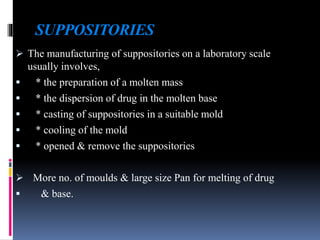 SUPPOSITORIES
 The manufacturing of suppositories on a laboratory scale
usually involves,
 * the preparation of a molten mass
 * the dispersion of drug in the molten base
 * casting of suppositories in a suitable mold
 * cooling of the mold
 * opened & remove the suppositories
 More no. of moulds & large size Pan for melting of drug
 & base.
 
