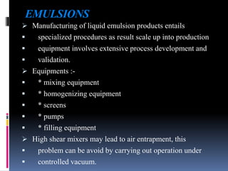 EMULSIONS
 Manufacturing of liquid emulsion products entails
 specialized procedures as result scale up into production
 equipment involves extensive process development and
 validation.
 Equipments :-
 * mixing equipment
 * homogenizing equipment
 * screens
 * pumps
 * filling equipment
 High shear mixers may lead to air entrapment, this
 problem can be avoid by carrying out operation under
 controlled vacuum.
 