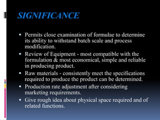 SIGNIFICANCE
 Permits close examination of formulae to determine
its ability to withstand batch scale and process
modification.
 Review of Equipment - most compatible with the
formulation & most economical, simple and reliable
in producing product.
 Raw materials - consistently meet the specifications
required to produce the product can be determined.
 Production rate adjustment after considering
marketing requirements.
 Give rough idea about physical space required and of
related functions.
 