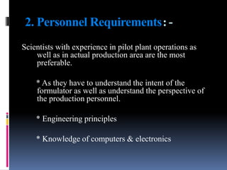 2. Personnel Requirements:-
Scientists with experience in pilot plant operations as
well as in actual production area are the most
preferable.
* As they have to understand the intent of the
formulator as well as understand the perspective of
the production personnel.
* Engineering principles
* Knowledge of computers & electronics
 