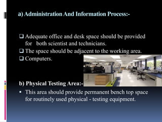 a)AdministrationAnd Information Process:-
 Adequate office and desk space should be provided
for both scientist and technicians.
 The space should be adjacent to the working area.
 Computers.
b) Physical Testing Area:-
 This area should provide permanent bench top space
for routinely used physical - testing equipment.
 