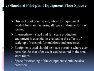 c) Standard Pilot-plant Equipment Floor Space :-
 Discreet pilot plant space, where the equipment
needed for manufacturing all types of dosage form is
located.
 Intermediate – sized and full scale production
equipment is essential in evaluating the effects of
scale-up of research formulations and processes.
 Equipments used should be made portable where ever
possible. So that after use it can be stored in the small
store room.
 Space for cleaning of the equipment should be also
provided.
 