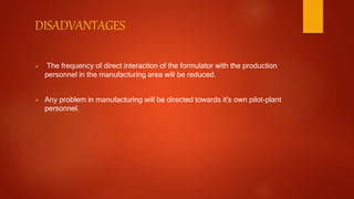 DISADVANTAGES
 The frequency of direct interaction of the formulator with the production
personnel in the manufacturing area will be reduced.
 Any problem in manufacturing will be directed towards it's own pilot-plant
personnel.
 