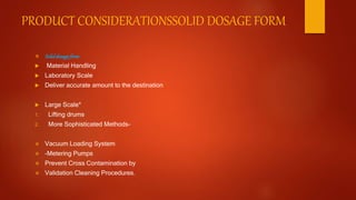 PRODUCT CONSIDERATIONSSOLID DOSAGE FORM
 Soliddosageform
 Material Handling
 Laboratory Scale
 Deliver accurate amount to the destination
 Large Scale*
1. Lifting drums
2. More Sophisticated Methods-
 Vacuum Loading System
 -Metering Pumps
 Prevent Cross Contamination by
 Validation Cleaning Procedures.
 