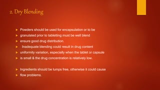2. Dry Blending
 Powders should be used for encapsulation or to be
 granulated prior to tabletting must be well blend
 ensure good drug distribution.
 Inadequate blending could result in drug content
 uniformity variation, especially when the tablet or capsule
 is small & the drug concentration is relatively low.
 Ingredients should be lumps free, otherwise it could cause
 flow problems.
 