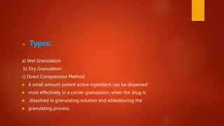  Types:
a) Wet Granulation
b) Dry Granulation
c) Direct Compression Method
 A small amount potent active ingredient can be dispersed
 most effectively in a carrier granulation, when the drug is
 dissolved in granulating solution and addedduring the
 granulating process.
 