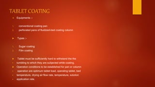TABLET COATING
 Equipments :-
1. conventional coating pan
2. perforated pans of fluidized-bed coating column
 Types :-
1. Sugar coating
2. Film coating
 Tablet must be sufficiently hard to withstand the the
 tumbling to which they are subjected while coating.
 Operation conditions to be established for pan or column
 operation are optimum tablet load, operating tablet, bed
 temperature, drying air flow rate, temperature, solution
 application rate.
 