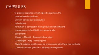 CAPSULES
 To produce capsules on high-speed equipment, the
 powder blend must have,
 uniform particle size distribution
 bulk density
 formation of compact of the right size and of sufficient
 cohesiveness to be filled into capsule shells.
 Equipments:-
1. Zanasi or Mertalli - Dosator(hollow tube)
2. 2. Hoflinger - Karg - Tamping pins
3. Weight variation problem can be encountered with these two methods
4. .Overly lubricated granules - delaying disintegration.
 