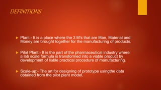 DEFINITIONS
 Plant:- It is a place where the 3 M's that are Man, Material and
Money are brought together for the manufacturing of products.
 Pilot Plant:- It is the part of the pharmaceutical industry where
a lab scale formula is transformed into a viable product by
development of liable practical procedure of manufacturing.
 Scale-up:- The art for designing of prototype usingthe data
obtained from the pilot plant model.
 
