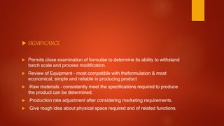  SIGNIFICANCE
 Permits close examination of formulae to determine its ability to withstand
batch scale and process modification.
 Review of Equipment - most compatible with theformulation & most
economical, simple and reliable in producing product
 .Raw materials - consistently meet the specifications required to produce
the product can be determined.
 Production rate adjustment after considering marketing requirements.
 Give rough idea about physical space required and of related functions.
 