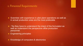 2. Personnel Requirements
 Scientists with experience in pilot plant operations as well as
in actual production area are the most preferable
 .*As they have to understand the intent of the formulator as
well as understand the perspective ofthe production
personnel.
 Engineering principles
 Knowledge of computers & electronics
 