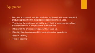 Equipment
 The most economical, simplest & efficient equipment which are capable of
producing product within the proposed specifications are used.
 The size of the equipment should be such that the experimental trials run
should be relevant to the production sized batches.
 If too small the process developed will not scale up.
 If too big then the wastage of the expensive active ingredients.
 Ease of cleaning
 Time of cleaning
 