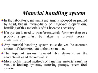 Material handling system
In the laboratory, materials are simply scooped or poured
by hand, but in intermediate- or large-scale operations,
handling of this materials often become necessary.
If a system is used to transfer materials for more than one
product steps must be taken to prevent cross
contamination.
Any material handling system must deliver the accurate
amount of the ingredient to the destination.
The type of system selected also depends on the
characteristics of the materials.
More sophisticated methods of handling materials such as
vacuum loading systems, metering pumps, screw feed
system.
 