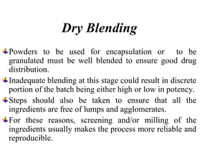 Dry Blending
Powders to be used for encapsulation or to be
granulated must be well blended to ensure good drug
distribution.
Inadequate blending at this stage could result in discrete
portion of the batch being either high or low in potency.
Steps should also be taken to ensure that all the
ingredients are free of lumps and agglomerates.
For these reasons, screening and/or milling of the
ingredients usually makes the process more reliable and
reproducible.
 