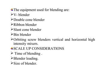 The equipment used for blending are:
V- blender
Double cone blender
Ribbon blender
Slant cone blender
Bin blender
Orbiting screw blenders vertical and horizontal high
intensity mixers.
SCALE UP CONSIDERATIONS
 Time of blending .
Blender loading.
Size of blender.
 