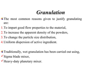 Granulation
The most common reasons given to justify granulating
are:
1.To impart good flow properties to the material,
2.To increase the apparent density of the powders,
3.To change the particle size distribution,
4.Uniform dispersion of active ingredient.
Traditionally, wet granulation has been carried out using,
Sigma blade mixer,
Heavy-duty planetary mixer.
 