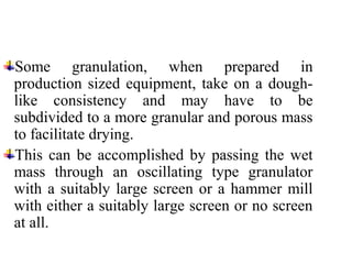 Some granulation, when prepared in
production sized equipment, take on a dough-
like consistency and may have to be
subdivided to a more granular and porous mass
to facilitate drying.
This can be accomplished by passing the wet
mass through an oscillating type granulator
with a suitably large screen or a hammer mill
with either a suitably large screen or no screen
at all.
 