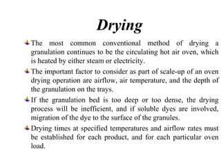 Drying
The most common conventional method of drying a
granulation continues to be the circulating hot air oven, which
is heated by either steam or electricity.
The important factor to consider as part of scale-up of an oven
drying operation are airflow, air temperature, and the depth of
the granulation on the trays.
If the granulation bed is too deep or too dense, the drying
process will be inefficient, and if soluble dyes are involved,
migration of the dye to the surface of the granules.
Drying times at specified temperatures and airflow rates must
be established for each product, and for each particular oven
load.
 